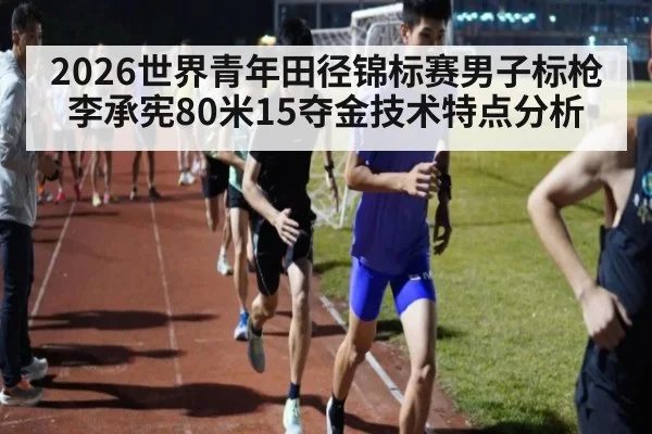 2026世界青年田径锦标赛男子标枪李承宪80米15夺金技术特点分析
